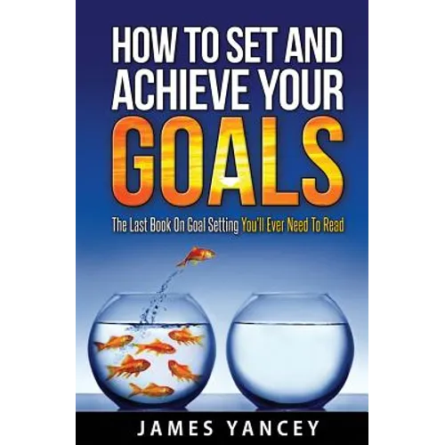 How To Set And Achieve Your Goals: The Last Book On Goal Setting You'll Ever Need To Read