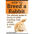 How to Breed a Rabbit: The Ultimate Guide to Bunny and Rabbit Breeding, Baby Rabbits and Rabbit Care