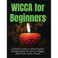 Wicca for Beginners: A Starter Guide to Safely Practice & Understand the Secret of Magic, Witchcraft, Spells and Rituals