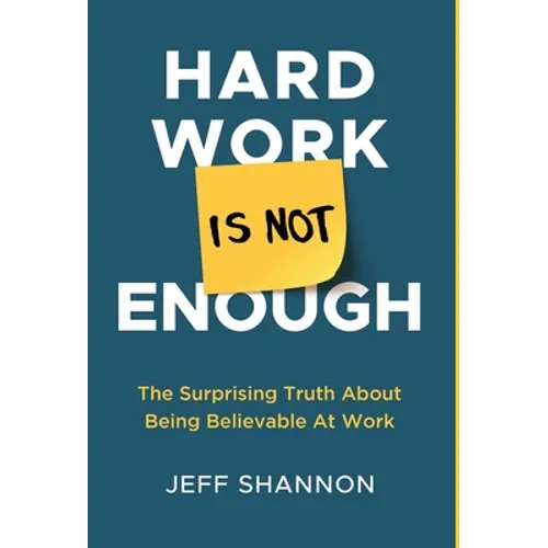 Hard Work Is Not Enough: The Surprising Truth about Being Believable at Work