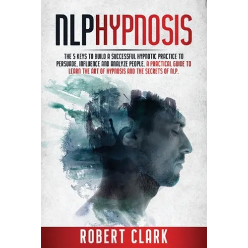 Nlp Hypnosis: The 5 Keys To Building A Successful Hypnotic Practice To Persuade, Influence, And Analyze People. A Practical Guide To