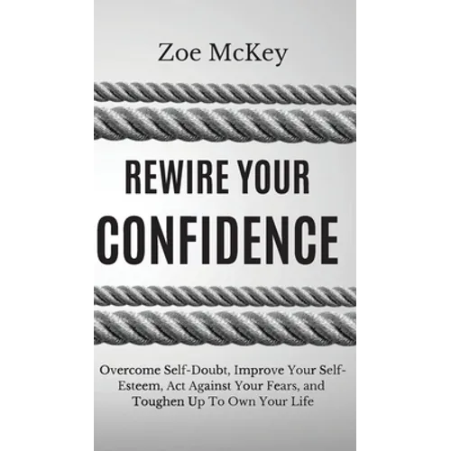 Rewire Your Confidence: Overcome Self-Doubt, Improve Your Self-Esteem, Act Against Your Fears, and Toughen Up To Own Your Life