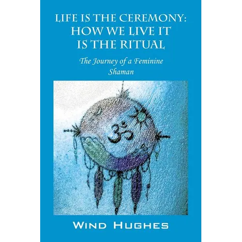 Life Is the Ceremony: How We Live It Is the Ritual - The Journey of a Feminine Shaman - Paperback