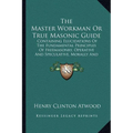 The Master Workman Or True Masonic Guide: Containing Elucidations Of The Fundamental Principles Of Freemasonry, Operative And Speculative, Morally And