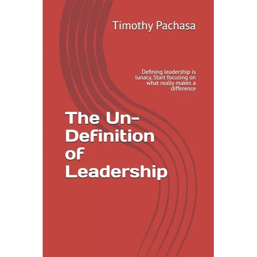 The Un-Definition of Leadership: Defining leadership is lunacy. Start focusing on what really makes a difference