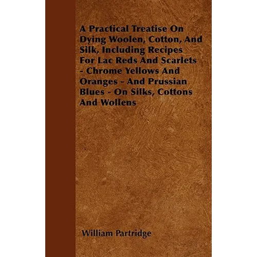 A Practical Treatise On Dying Woolen, Cotton, And Silk, Including Recipes For Lac Reds And Scarlets - Chrome Yellows And Oranges - And Prussian Blues