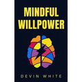 Mindful Willpower: Achieve Your Goals by Training Your Mind to Gain Focus, Build Better Habits, and Increase Self-Control