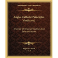 Anglo-Catholic Principles Vindicated: A Series Of Original Treatises And Selected Works
