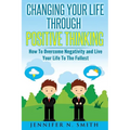 Changing Your Life Through Positive Thinking: How To Overcome Negativity and Live Your Life To The Fullest