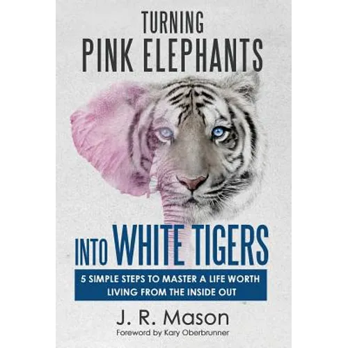 Turning Pink Elephants Into White Tigers: 5 Simple Steps To Master A Life Worth Living From The Inside Out