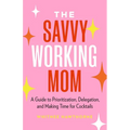 The Savvy Working Mom: A Guide to Prioritization, Delegation, and Making Time for Cocktails
