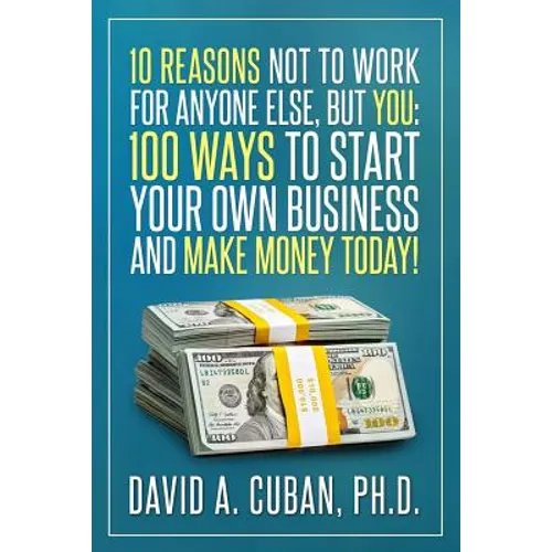Ten Reasons NOT to Work for Anyone Else, But YOU: : One-Hundred Ways to Start Your Own Business and Make Money Today.