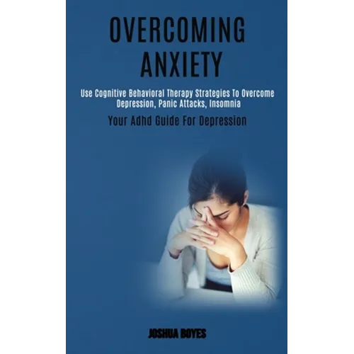 Overcoming Anxiety: Use Cognitive Behavioral Therapy Strategies to Overcome Depression, Panic Attacks, Insomnia (Your Adhd Guide for Depression)
