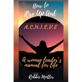 How to Rise Up and A.C.H.I.E.V.E; A Woman Leaders Manual for Life