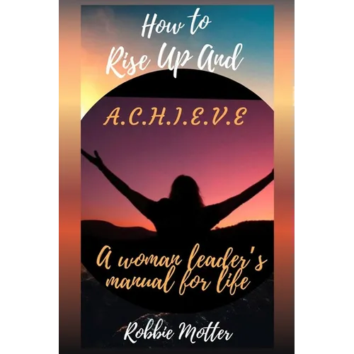 How to Rise Up and A.C.H.I.E.V.E; A Woman Leaders Manual for Life