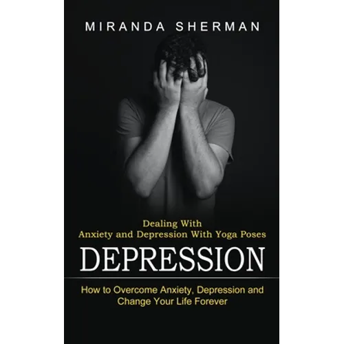 Depression: Dealing With Anxiety and Depression With Yoga Poses (How to Overcome Anxiety, Depression and Change Your Life Forever)