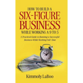How to Build a Six-Figure Business While Working a 9 To 5: A Practical Guide to Running a Successful Business While Working Full-Time