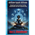 Attitude Equals Altitude: Mastering the Art of Goal Setting, Visualization and Self-Empowerment