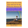 How to Let Go of the Past and Live in the Present Moment: Stopping Negative Thoughts to Achieve Your Heart's Desires.