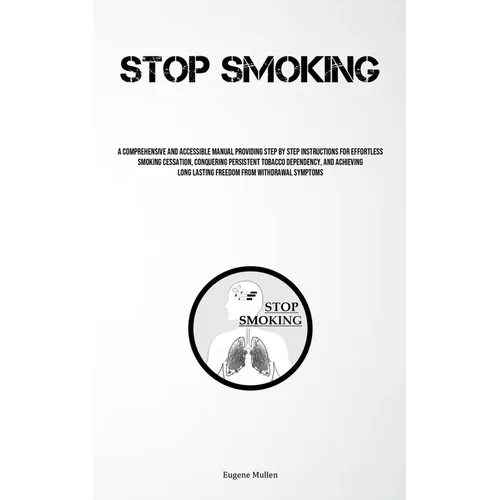 Stop Smoking: A Comprehensive And Accessible Manual Providing Step By Step Instructions For Effortless Smoking Cessation, Conquering Persistent Tobacc