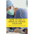 How To Get A Medical Device Sales Job: Your best resource to learn the secrets of landing a career in the lucrative medical device sales field