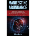 Manifesting Abundance: The Secret Principles Of Using The Law Of Attraction To Manifest Wealth, Love, Happiness And Anything You Can Imagine