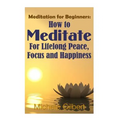 Meditation For Beginners: How To Meditate For Lifelong Peace, Focus and Happiness