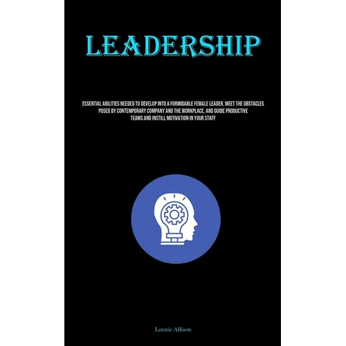 Leadership: Essential Abilities Needed To Develop Into A Formidable Female Leader, Meet The Obstacles Posed By Contemporary Company And The Workplace,