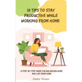 10 Tips To Stay Productive While Working From Home: A Step-by- Step Guide for Balancing Work and Life from Home