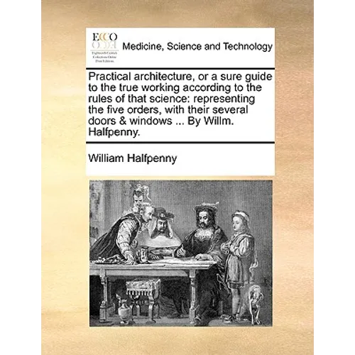 Practical Architecture, or a Sure Guide to the True Working According to the Rules of That Science: Representing the Five Orders, with Their Several D