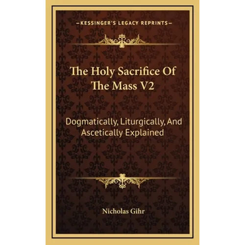 The Holy Sacrifice Of The Mass V2: Dogmatically, Liturgically, And Ascetically Explained
