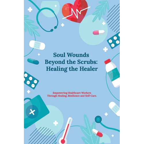 Soul Wounds Beyond the Scrubs: Healing the Healer: Empowering Healthcare Workers Through Healing, Resilience and Self-Care