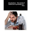Alcoholism - The Grief of Addiction by Buddy W. M.S.