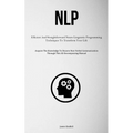 Nlp: Efficient And Straightforward Neuro Linguistic Programming Techniques To Transform Your Life (Acquire The Knowledge To Discern Non-Verbal Communi