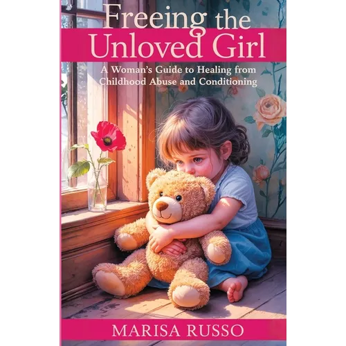 Freeing The Unloved Girl: A Woman's Guide To Healing From Childhood Abuse And Conditioning