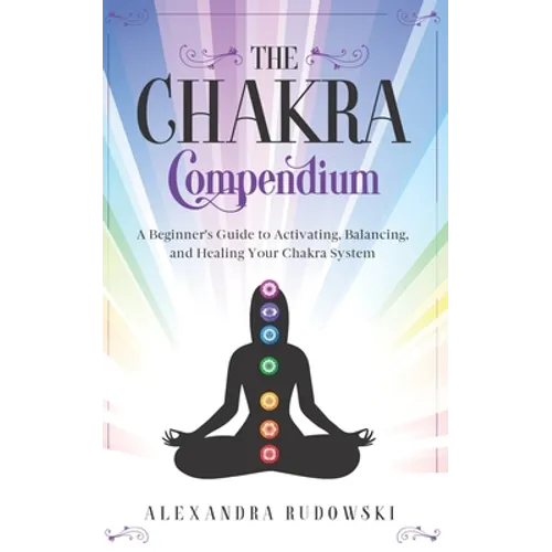 The Chakra Compendium: A Beginner's Guide to Activating, Balancing, and Healing Your Chakra System