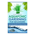Aquaponic Gardening for Beginners: Step by Step Guide to Getting Started on Raising Fish and Growing Vegetables in an Aquaponic Garden