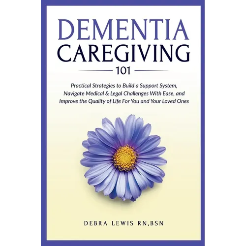 Dementia Caregiving 101: Practical Strategies to Build a Support System, Navigate Medical & Legal Challenges With Ease, and Improve the Quality of Lif