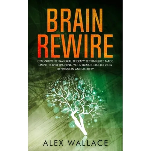 Brain Rewire: Cognitive Behavioral Therapy Techniques Made Simple For Retraining Your Brain Conquering Depression And Anxiety