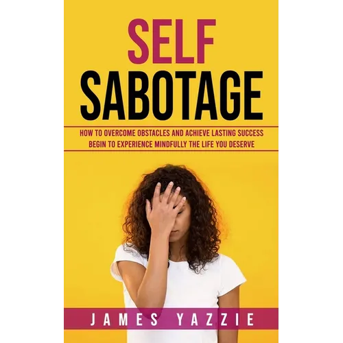 Self Sabotage: How to Overcome Obstacles and Achieve Lasting Success (Begin to Experience Mindfully the Life You Deserve)