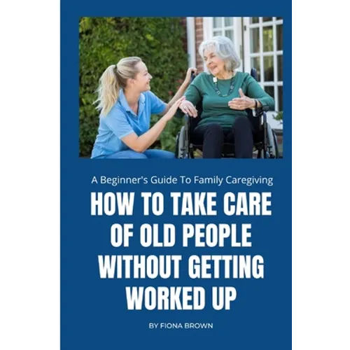 How to Take Care of Old People Without Getting Worked Up: A Beginner's Guide To Family Caregiving