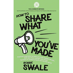How to Share What You've Made: Practical inspiration to help you stop making excuses, beat your fears and get your book, business or creative project