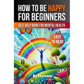 How to Be Happy for Beginners: A Self Help Book for Mental Health