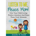 Positive Parenting: Listen To Me, Please Mom! Give Your Child Loving Positive Attention And Enjoy Those Daily Moments