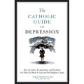 The Catholic Guide to Depression: How the Saints, the Sacraments, and Psychiatry Can Help You Break Its Grip and Find Happiness Again