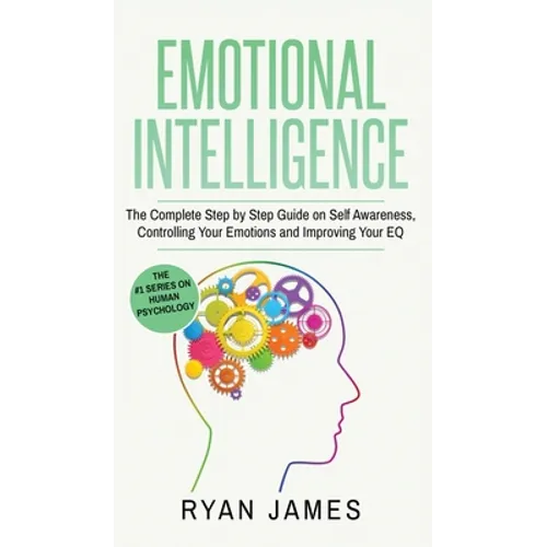 Emotional Intelligence: The Complete Step by Step Guide on Self Awareness, Controlling Your Emotions and Improving Your EQ (Emotional Intellig