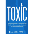 Toxic: A Compassionate Companion and Guide to Overcoming a Traumatic or Abusive Childhood