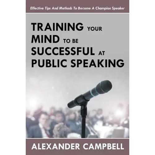 Training Your Mind To Be Successful At Public Speaking: Effective Tips And Methods To Become A Champion Speaker