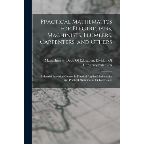 Practical Mathematics for Electricians, Machinists, Plumbers, Carpenters, and Others: Industrial Extension Courses in Practical Applied Mathematics an