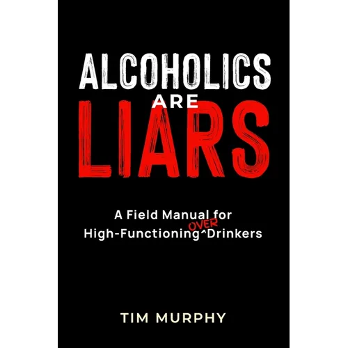 Alcoholics Are Liars: A Field Manual for High-Functioning Over Drinkers